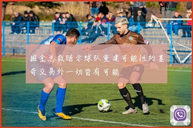 掘金总裁暗示球队重建可能性约基奇交易外一切皆有可能