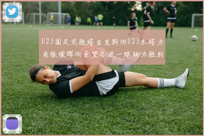 U23国足完胜塔吉克斯坦U23木塔力甫张瑷晖向余望各进一球助力胜利