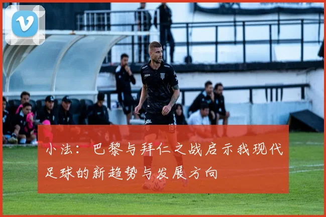 小法：巴黎与拜仁之战启示我现代足球的新趋势与发展方向