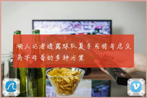 湖人记者透露球队夏季或将考虑交易字母哥的多种方案