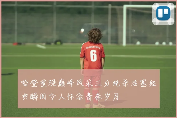 哈登重现巅峰风采三分绝杀活塞经典瞬间令人怀念青春岁月