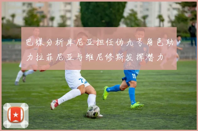 巴媒分析库尼亚担任伪九号角色助力拉菲尼亚与维尼修斯发挥潜力