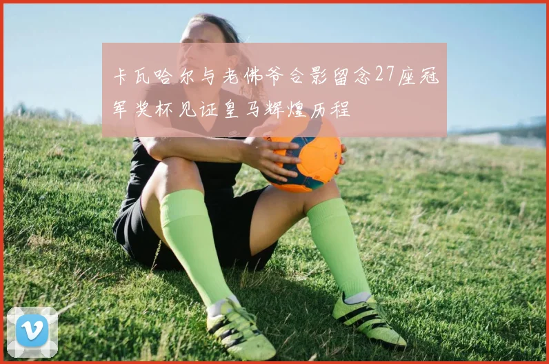 卡瓦哈尔与老佛爷合影留念27座冠军奖杯见证皇马辉煌历程
