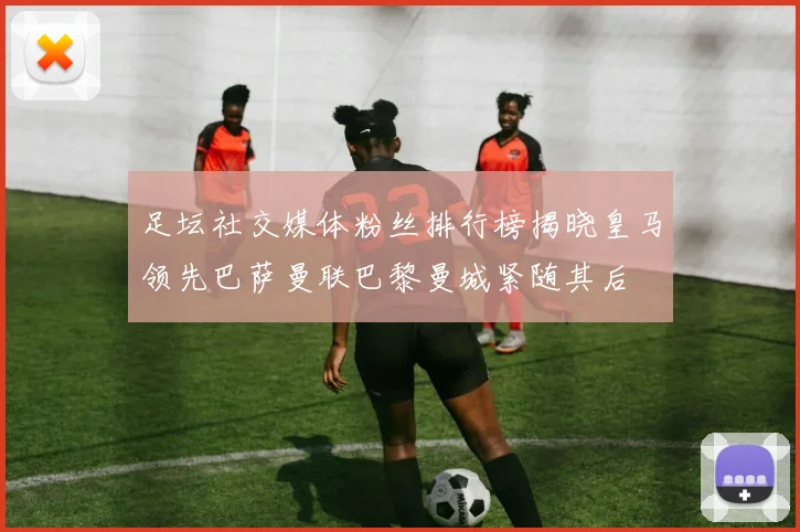足坛社交媒体粉丝排行榜揭晓皇马领先巴萨曼联巴黎曼城紧随其后