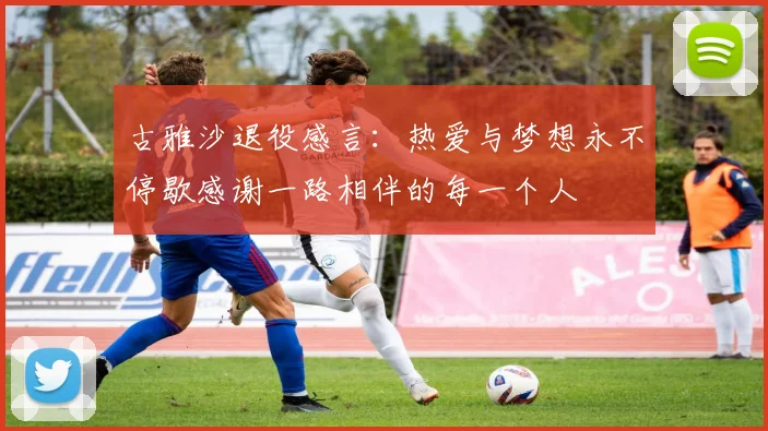 古雅沙退役感言：热爱与梦想永不停歇感谢一路相伴的每一个人