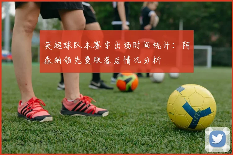 英超球队本赛季出场时间统计：阿森纳领先曼联落后情况分析