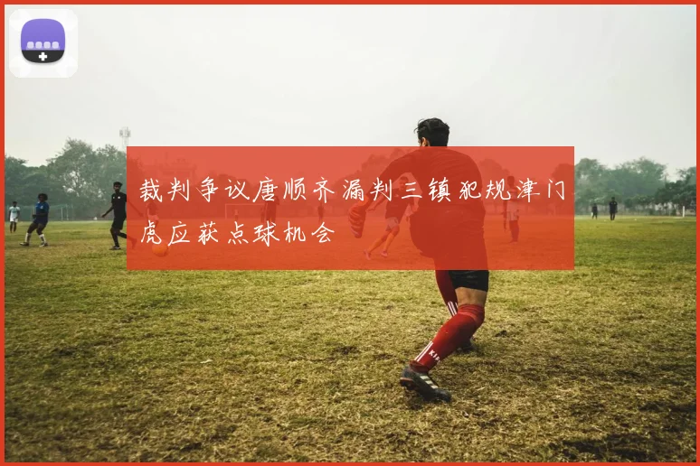 裁判争议唐顺齐漏判三镇犯规津门虎应获点球机会